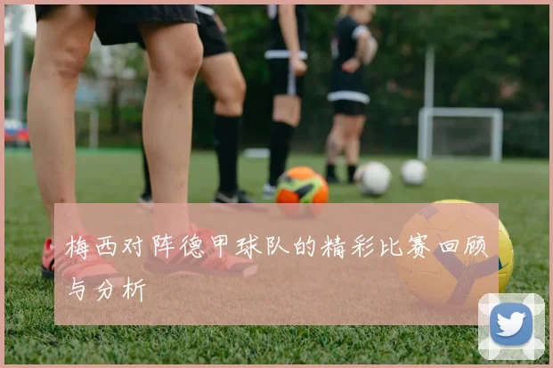 梅西对阵德甲球队的精彩比赛回顾与分析