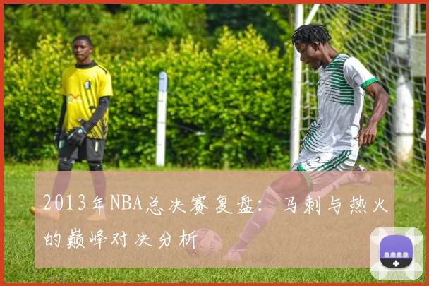 2013年NBA总决赛复盘：马刺与热火的巅峰对决分析