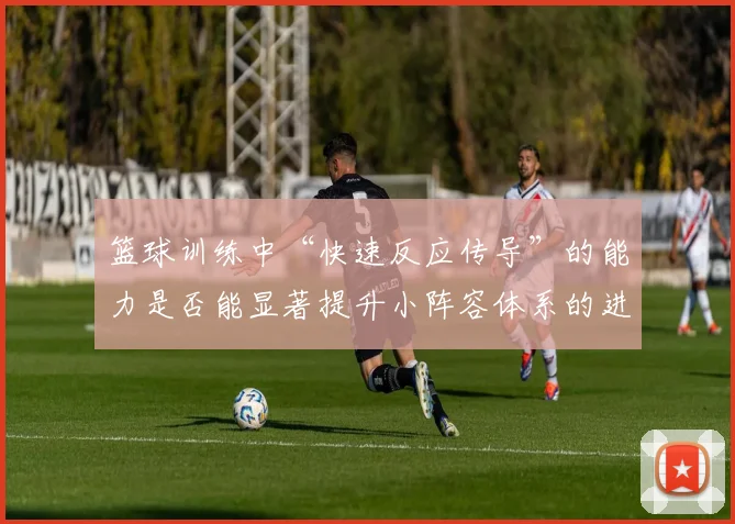 篮球训练中“快速反应传导”的能力是否能显著提升小阵容体系的进攻效率
