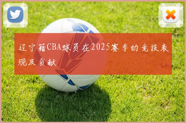 辽宁籍CBA球员在2025赛季的竞技表现及贡献
