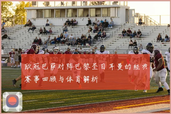 欧冠巴萨对阵巴黎圣日耳曼的经典赛事回顾与体育解析